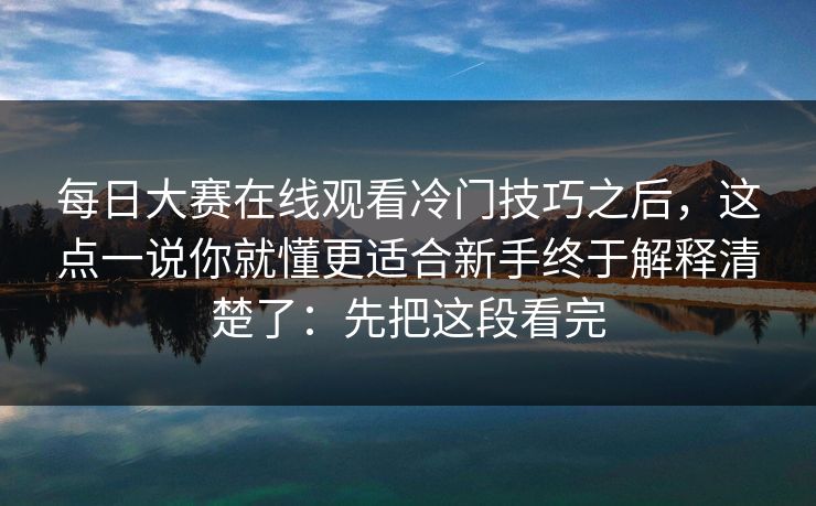 每日大赛在线观看冷门技巧之后，这点一说你就懂更适合新手终于解释清楚了：先把这段看完