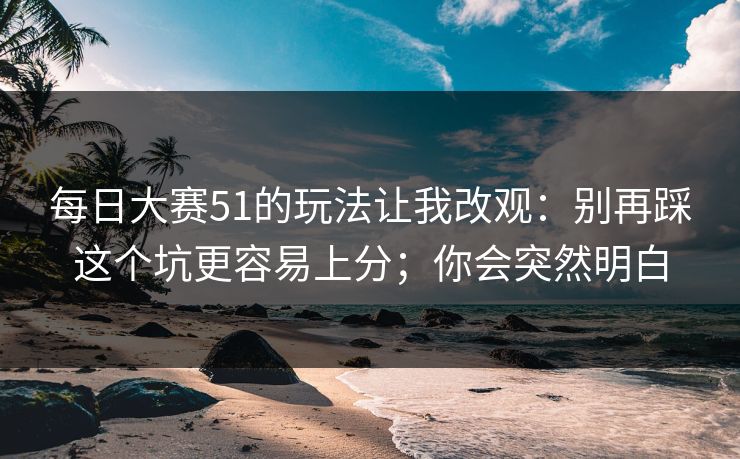 每日大赛51的玩法让我改观：别再踩这个坑更容易上分；你会突然明白