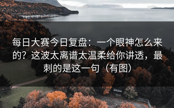每日大赛今日复盘：一个眼神怎么来的？这波太离谱太温柔给你讲透，最刺的是这一句（有图）