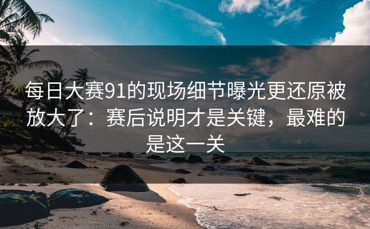 每日大赛91的现场细节曝光更还原被放大了：赛后说明才是关键，最难的是这一关