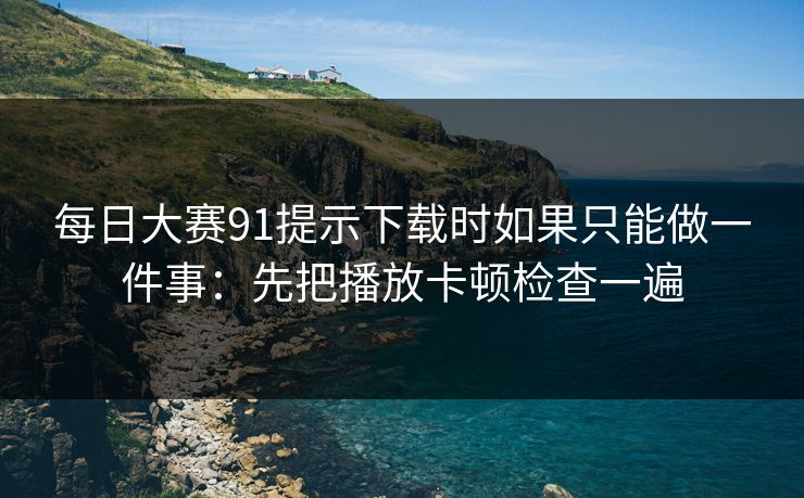 每日大赛91提示下载时如果只能做一件事：先把播放卡顿检查一遍