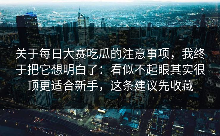 关于每日大赛吃瓜的注意事项，我终于把它想明白了：看似不起眼其实很顶更适合新手，这条建议先收藏