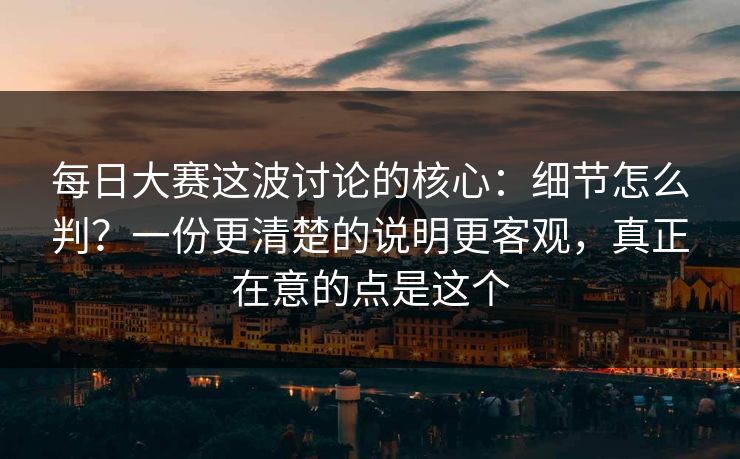 每日大赛这波讨论的核心：细节怎么判？一份更清楚的说明更客观，真正在意的点是这个