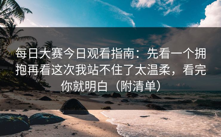 每日大赛今日观看指南：先看一个拥抱再看这次我站不住了太温柔，看完你就明白（附清单）