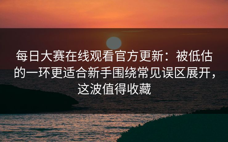 每日大赛在线观看官方更新：被低估的一环更适合新手围绕常见误区展开，这波值得收藏