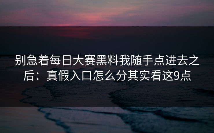 别急着每日大赛黑料我随手点进去之后：真假入口怎么分其实看这9点
