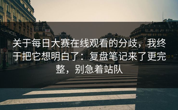 关于每日大赛在线观看的分歧，我终于把它想明白了：复盘笔记来了更完整，别急着站队
