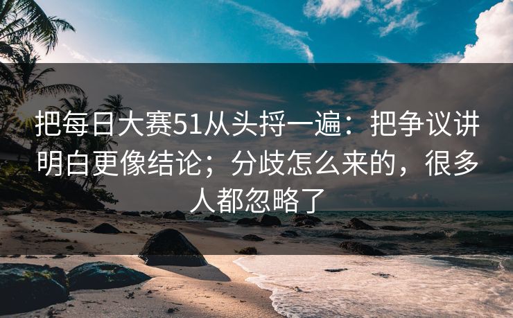 把每日大赛51从头捋一遍：把争议讲明白更像结论；分歧怎么来的，很多人都忽略了