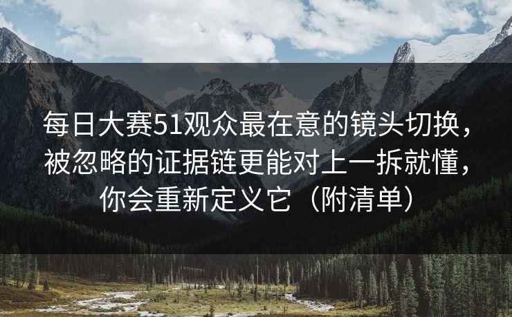 每日大赛51观众最在意的镜头切换，被忽略的证据链更能对上一拆就懂，你会重新定义它（附清单）