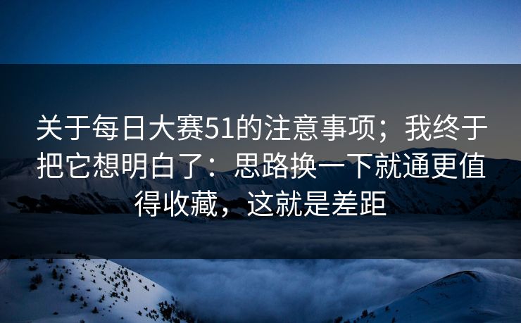 关于每日大赛51的注意事项；我终于把它想明白了：思路换一下就通更值得收藏，这就是差距