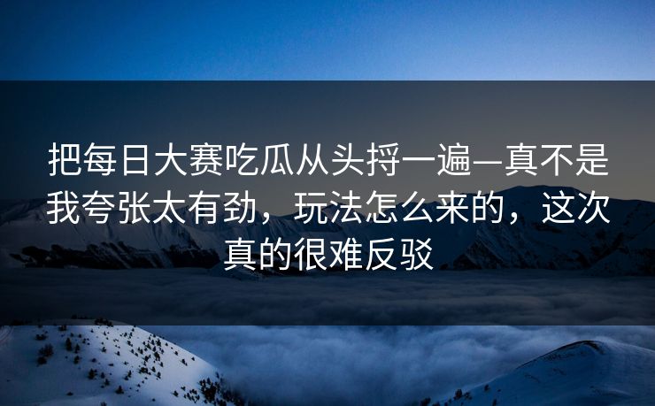 把每日大赛吃瓜从头捋一遍—真不是我夸张太有劲，玩法怎么来的，这次真的很难反驳