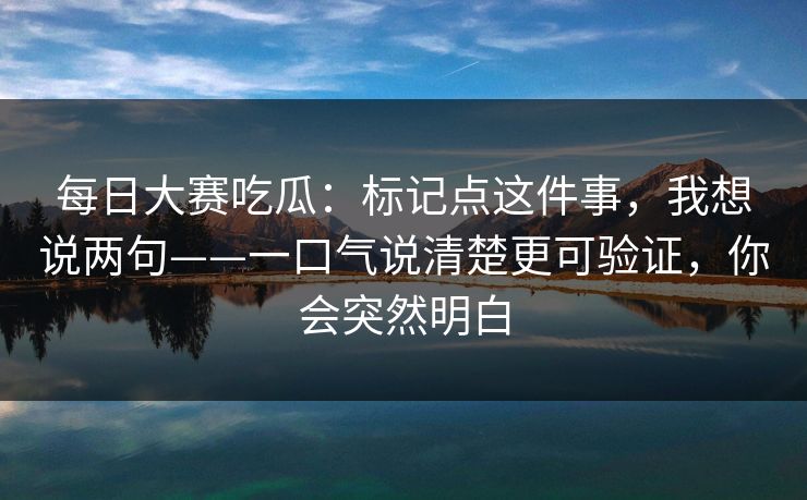每日大赛吃瓜：标记点这件事，我想说两句——一口气说清楚更可验证，你会突然明白