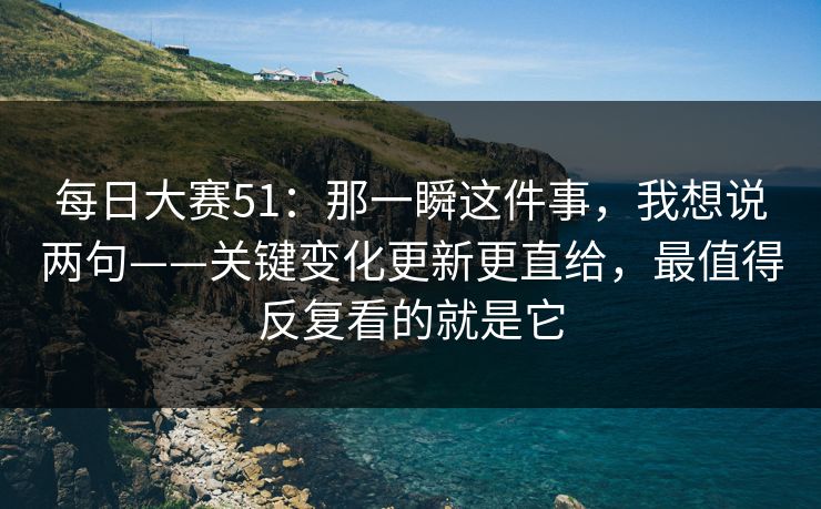 每日大赛51：那一瞬这件事，我想说两句——关键变化更新更直给，最值得反复看的就是它