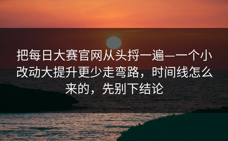 把每日大赛官网从头捋一遍—一个小改动大提升更少走弯路，时间线怎么来的，先别下结论