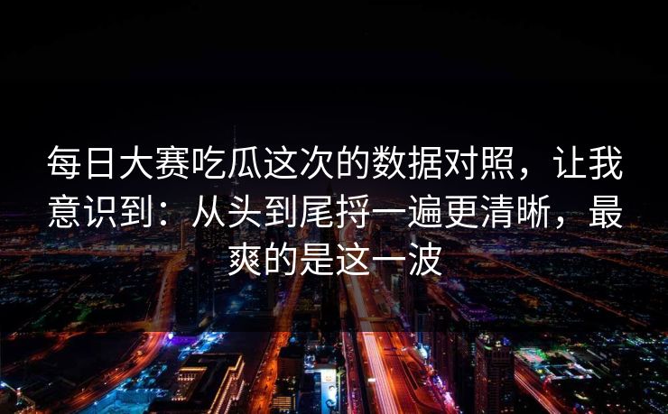 每日大赛吃瓜这次的数据对照，让我意识到：从头到尾捋一遍更清晰，最爽的是这一波