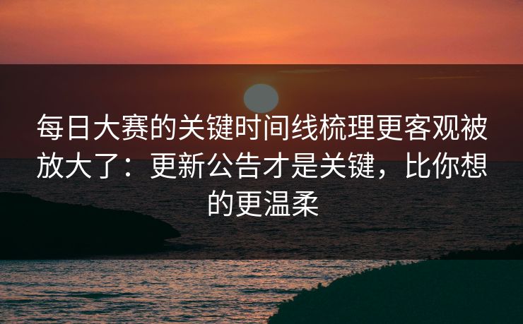 每日大赛的关键时间线梳理更客观被放大了：更新公告才是关键，比你想的更温柔