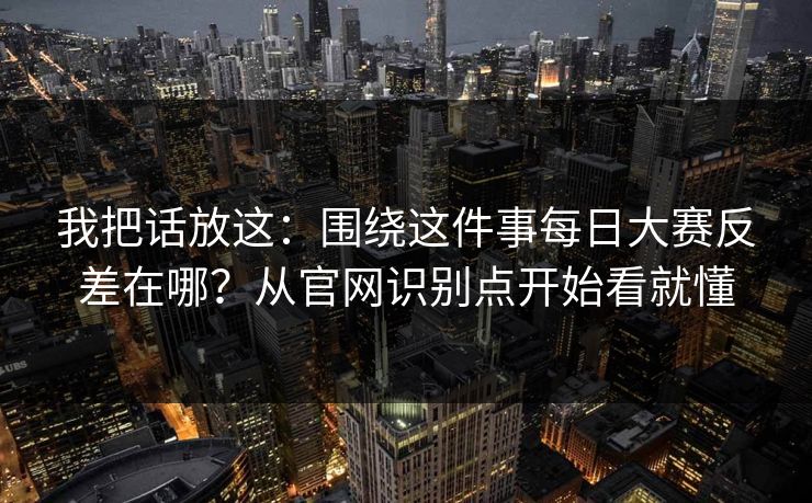 我把话放这：围绕这件事每日大赛反差在哪？从官网识别点开始看就懂