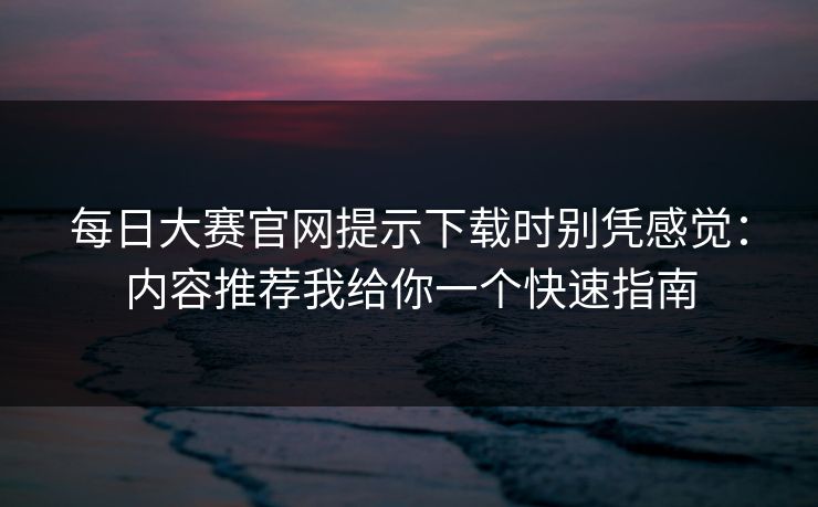 每日大赛官网提示下载时别凭感觉：内容推荐我给你一个快速指南
