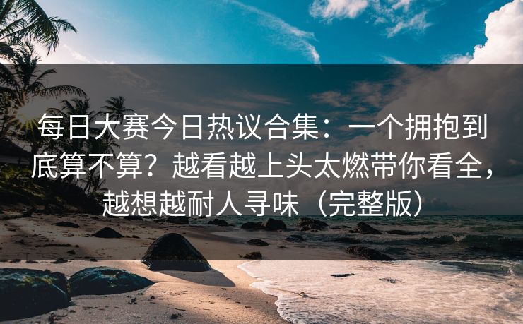 每日大赛今日热议合集：一个拥抱到底算不算？越看越上头太燃带你看全，越想越耐人寻味（完整版）