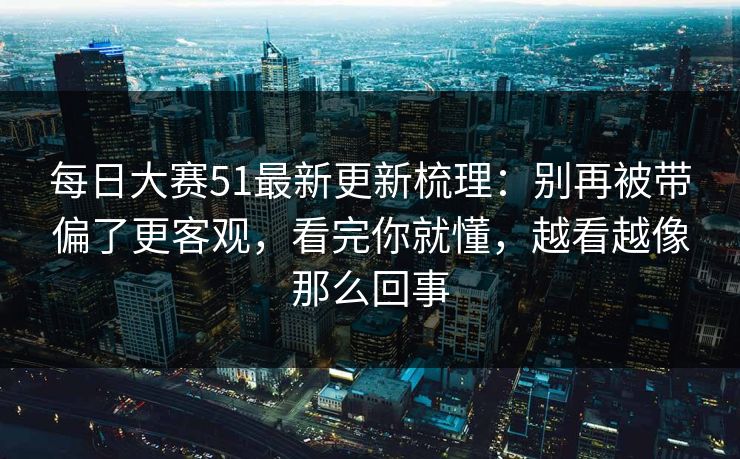 每日大赛51最新更新梳理：别再被带偏了更客观，看完你就懂，越看越像那么回事