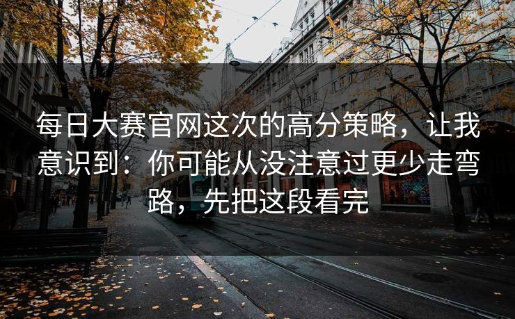 每日大赛官网这次的高分策略，让我意识到：你可能从没注意过更少走弯路，先把这段看完