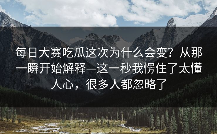 每日大赛吃瓜这次为什么会变？从那一瞬开始解释—这一秒我愣住了太懂人心，很多人都忽略了