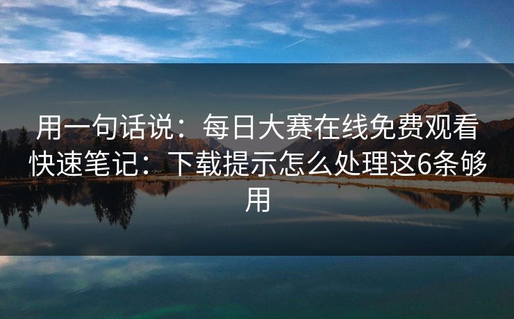 用一句话说：每日大赛在线免费观看快速笔记：下载提示怎么处理这6条够用