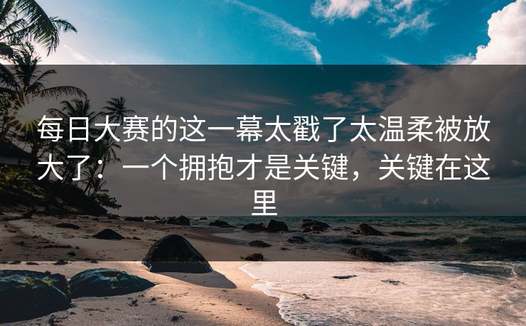 每日大赛的这一幕太戳了太温柔被放大了：一个拥抱才是关键，关键在这里