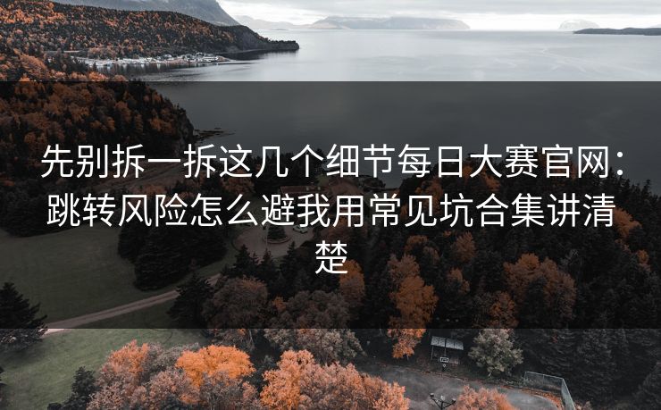 先别拆一拆这几个细节每日大赛官网：跳转风险怎么避我用常见坑合集讲清楚
