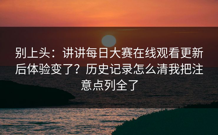 别上头：讲讲每日大赛在线观看更新后体验变了？历史记录怎么清我把注意点列全了