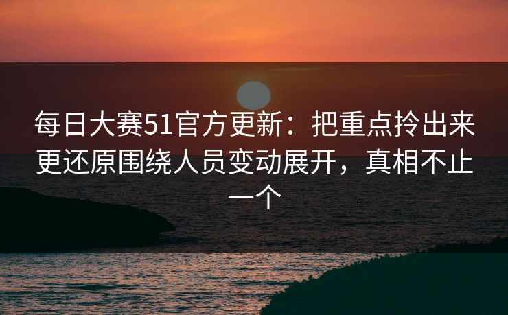 每日大赛51官方更新：把重点拎出来更还原围绕人员变动展开，真相不止一个