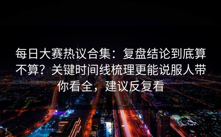 每日大赛热议合集：复盘结论到底算不算？关键时间线梳理更能说服人带你看全，建议反复看