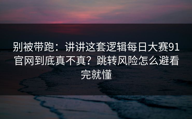 别被带跑：讲讲这套逻辑每日大赛91官网到底真不真？跳转风险怎么避看完就懂