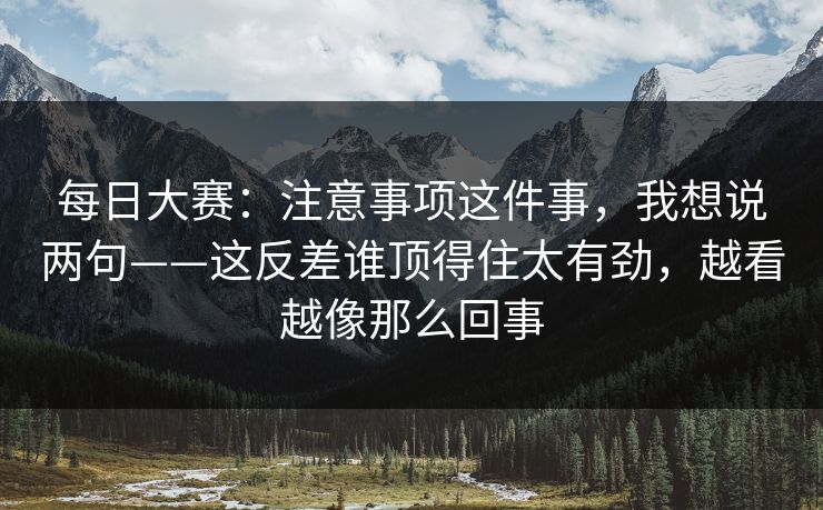 每日大赛：注意事项这件事，我想说两句——这反差谁顶得住太有劲，越看越像那么回事