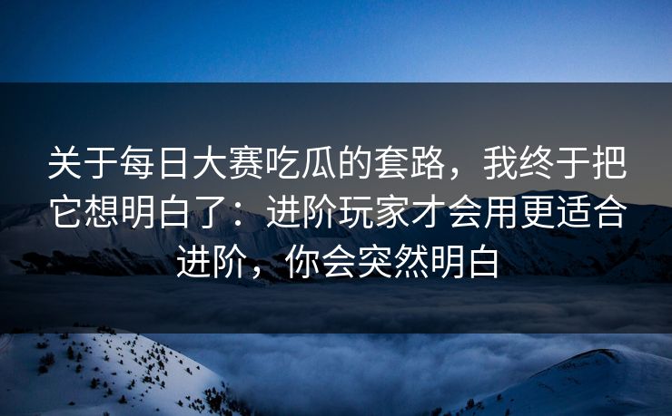 关于每日大赛吃瓜的套路，我终于把它想明白了：进阶玩家才会用更适合进阶，你会突然明白