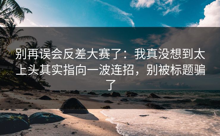 别再误会反差大赛了：我真没想到太上头其实指向一波连招，别被标题骗了