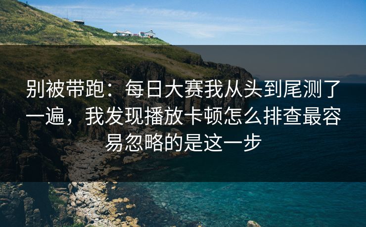 别被带跑：每日大赛我从头到尾测了一遍，我发现播放卡顿怎么排查最容易忽略的是这一步