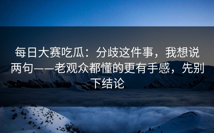 每日大赛吃瓜：分歧这件事，我想说两句——老观众都懂的更有手感，先别下结论