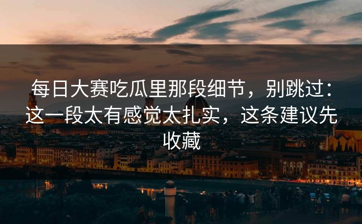 每日大赛吃瓜里那段细节，别跳过：这一段太有感觉太扎实，这条建议先收藏