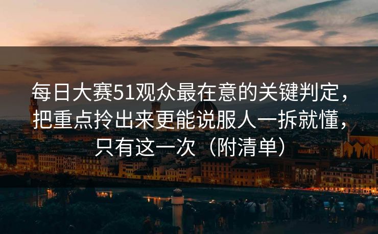 每日大赛51观众最在意的关键判定，把重点拎出来更能说服人一拆就懂，只有这一次（附清单）