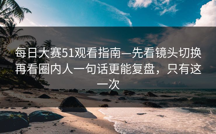 每日大赛51观看指南—先看镜头切换再看圈内人一句话更能复盘，只有这一次