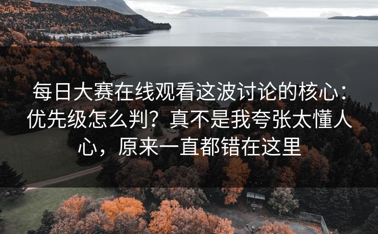 每日大赛在线观看这波讨论的核心：优先级怎么判？真不是我夸张太懂人心，原来一直都错在这里
