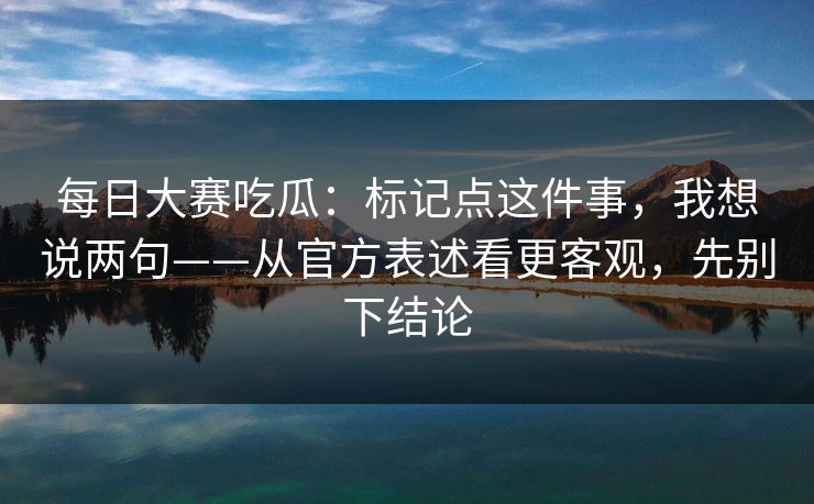 每日大赛吃瓜：标记点这件事，我想说两句——从官方表述看更客观，先别下结论