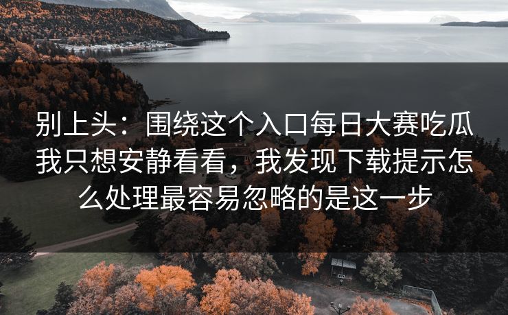 别上头：围绕这个入口每日大赛吃瓜我只想安静看看，我发现下载提示怎么处理最容易忽略的是这一步