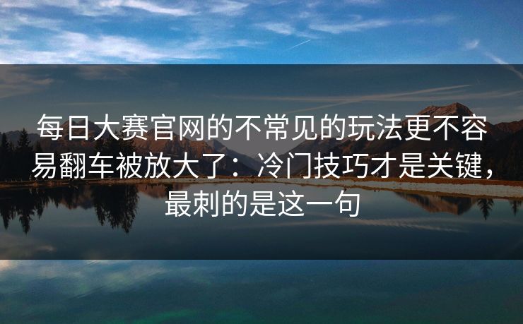 每日大赛官网的不常见的玩法更不容易翻车被放大了：冷门技巧才是关键，最刺的是这一句