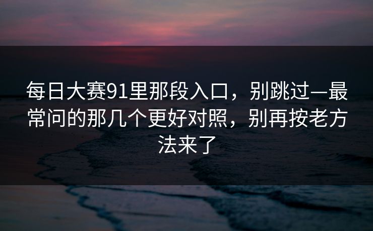 每日大赛91里那段入口，别跳过—最常问的那几个更好对照，别再按老方法来了