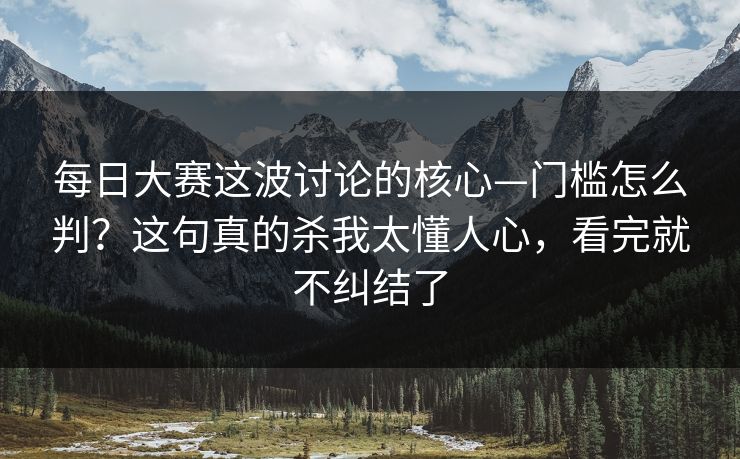 每日大赛这波讨论的核心—门槛怎么判？这句真的杀我太懂人心，看完就不纠结了