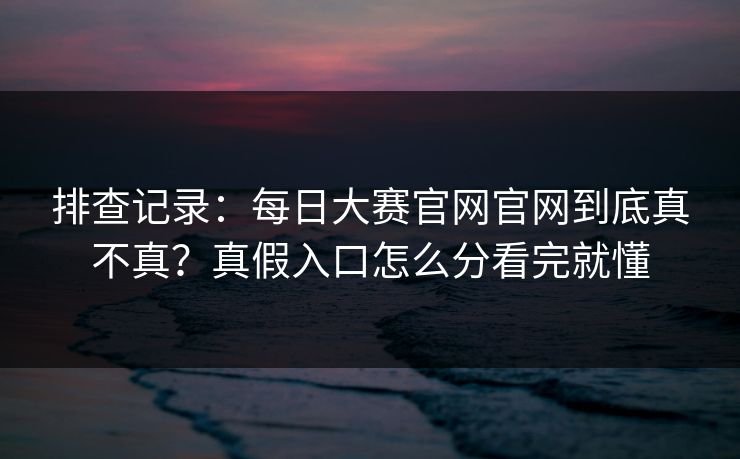 排查记录：每日大赛官网官网到底真不真？真假入口怎么分看完就懂