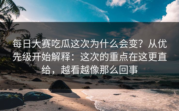 每日大赛吃瓜这次为什么会变？从优先级开始解释：这次的重点在这更直给，越看越像那么回事