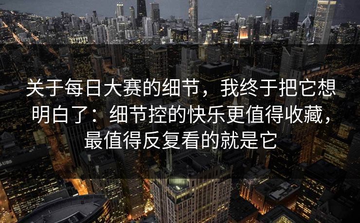关于每日大赛的细节，我终于把它想明白了：细节控的快乐更值得收藏，最值得反复看的就是它